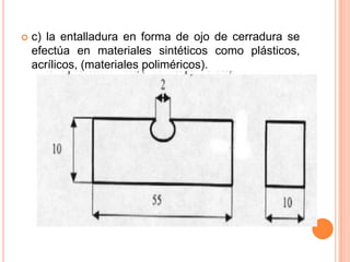    c) la entalladura en forma de ojo de cerradura se
    efectúa en materiales sintéticos como plásticos,
    acrílicos, (materiales poliméricos).
 