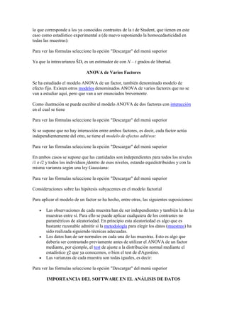 lo que corresponde a los ya conocidos contrastes de la t de Student, que tienen en este
caso como estadístico experimental a (de nuevo suponiendo la homocedasticidad en
todas las muestras):

Para ver las fórmulas seleccione la opción "Descargar" del menú superior

Ya que la intravarianza ŜD, es un estimador de con N – t grados de libertad.

                              ANOVA de Varios Factores

Se ha estudiado el modelo ANOVA de un factor, también denominado modelo de
efecto fijo. Existen otros modelos denominados ANOVA de varios factores que no se
van a estudiar aquí, pero que van a ser enunciados brevemente.

Como ilustración se puede escribir el modelo ANOVA de dos factores con interacción
en el cual se tiene

Para ver las fórmulas seleccione la opción "Descargar" del menú superior

Si se supone que no hay interacción entre ambos factores, es decir, cada factor actúa
independientemente del otro, se tiene el modelo de efectos aditivos:

Para ver las fórmulas seleccione la opción "Descargar" del menú superior

En ambos casos se supone que las cantidades son independientes para todos los niveles
i1 e i2 y todos los individuos jdentro de esos niveles, estando equidistribuidos y con la
misma varianza según una ley Gaussiana:

Para ver las fórmulas seleccione la opción "Descargar" del menú superior

Consideraciones sobre las hipótesis subyacentes en el modelo factorial

Para aplicar el modelo de un factor se ha hecho, entre otras, las siguientes suposiciones:

       Las observaciones de cada muestra han de ser independientes y también la de las
       muestras entre sí. Para ello se puede aplicar cualquiera de los contrastes no
       paramétricos de aleatoriedad. En principio esta aleatoriedad es algo que es
       bastante razonable admitir si la metodología para elegir los datos (muestreo) ha
       sido realizada siguiendo técnicas adecuadas.
       Los datos han de ser normales en cada una de las muestras. Esto es algo que
       debería ser contrastado previamente antes de utilizar el ANOVA de un factor
       mediante, por ejemplo, el test de ajuste a la distribución normal mediante el
       estadístico χ2 que ya conocemos, o bien el test de d'Agostino.
       Las varianzas de cada muestra son todas iguales, es decir:

Para ver las fórmulas seleccione la opción "Descargar" del menú superior

       IMPORTANCIA DEL SOFTWARE EN EL ANÁLISIS DE DATOS
 