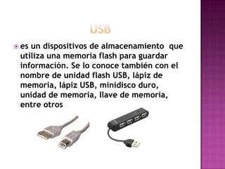  esun dispositivos de almacenamiento que
 utiliza una memoria flash para guardar
 información. Se lo conoce también con el
 nombre de unidad flash USB, lápiz de
 memoria, lápiz USB, minidisco duro,
 unidad de memoria, llave de memoria,
 entre otros
 