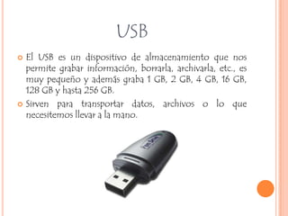 USB
   El USB es un dispositivo de almacenamiento que nos
    permite grabar información, borrarla, archivarla, etc., es
    muy pequeño y además graba 1 GB, 2 GB, 4 GB, 16 GB,
    128 GB y hasta 256 GB.
   Sirven para transportar datos, archivos o lo que
    necesitemos llevar a la mano.
 