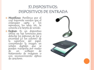 3).DISPOSITIVOS:
             DISPOSITIVOS DE ENTRADA
   Micrófono: Periférico por el
    cual transmite sonidos que el
    ordenador capta y los
    reproduce, los salva, etc. Se
    conecta a la tarjeta de sonido.
   Escáner: Es un dispositivo
    utiliza un haz luminoso para
    detectar los patrones de luz y
    oscuridad (o los colores) de
    la superficie del papel,
    convirtiendo la imagen en
    señales digitales que se
    pueden manipular por medio
    de      un      software     de
    tratamiento de imágenes o
    con reconocimiento óptico
    de caracteres.
 