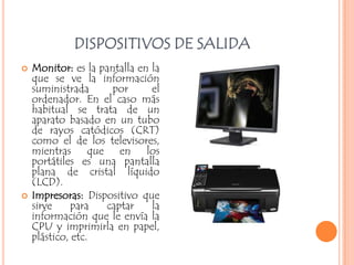 DISPOSITIVOS DE SALIDA
   Monitor: es la pantalla en la
    que se ve la información
    suministrada      por      el
    ordenador. En el caso más
    habitual se trata de un
    aparato basado en un tubo
    de rayos catódicos (CRT)
    como el de los televisores,
    mientras que en los
    portátiles es una pantalla
    plana de cristal líquido
    (LCD).
   Impresoras: Dispositivo que
    sirve     para  captar     la
    información que le envía la
    CPU y imprimirla en papel,
    plástico, etc.
 