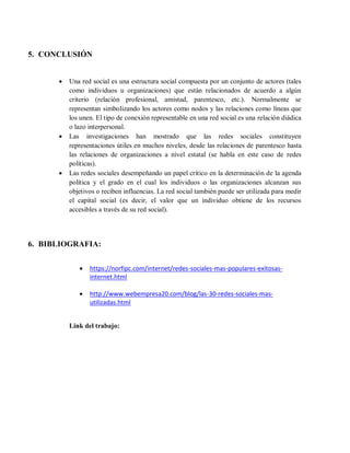 5. CONCLUSIÓN
 Una red social es una estructura social compuesta por un conjunto de actores (tales
como individuos u organizaciones) que están relacionados de acuerdo a algún
criterio (relación profesional, amistad, parentesco, etc.). Normalmente se
representan simbolizando los actores como nodos y las relaciones como líneas que
los unen. El tipo de conexión representable en una red social es una relación diádica
o lazo interpersonal.
 Las investigaciones han mostrado que las redes sociales constituyen
representaciones útiles en muchos niveles, desde las relaciones de parentesco hasta
las relaciones de organizaciones a nivel estatal (se habla en este caso de redes
políticas).
 Las redes sociales desempeñando un papel crítico en la determinación de la agenda
política y el grado en el cual los individuos o las organizaciones alcanzan sus
objetivos o reciben influencias. La red social también puede ser utilizada para medir
el capital social (es decir, el valor que un individuo obtiene de los recursos
accesibles a través de su red social).
6. BIBLIOGRAFIA:
 https://norfipc.com/internet/redes-sociales-mas-populares-exitosas-
internet.html
 http://www.webempresa20.com/blog/las-30-redes-sociales-mas-
utilizadas.html
Link del trabajo:
 