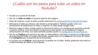 ¿Cuáles son los pasos para subir un video en
Youtube?
• Accede a tu cuenta de YouTube.
• Haz clic en Subir un video en la parte superior de la página.
• Antes de empezar a subir el video, puedes seleccionar la configuración de privacidad del video.
• Selecciona el video que deseas subir desde tu computadora. También puedes crear una
presentación de diapositivas en video o importar un video desde Google Fotos.
• Mientras subes el video, puedes editar la información básica y la configuración avanzada y decidir
si quieres notificar a tus suscriptores (si desmarcas esta opción, no se establecerá ninguna
comunicación con ellos). Los socios también pueden ajustar su Configuración de monetización.
• Haz clic en Publicar para terminar de subir un video público a YouTube. Si ajustas la configuración
de privacidad del video a Privado o No listado, puedes hacer clic en Listo para terminar de subirlo
o en Compartir para compartirlo de forma privada.
• Si no haces clic en Publicar, otras personas no podrán ver el video. Podrás publicarlo más tarde en
el Administrador de videos si así lo deseas.
 