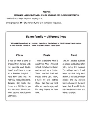 PARTE 5
         RESPONDA LAS PREGUNTAS 24 A 30 DE ACUERDO CON EL SIGUIENTE TEXTO.
Lea el artículo y luego responda las preguntas.

En las preguntas 24 – 30, marque A, B o C en su hoja de respuestas.




                           Same family – different lives

     Vilma Williams lives in London. Her sister Paula lives in the USA and their cousin
     Carol lives in Jamaica. Here they talk about their lives.




            Vilma                                 Paula                         Carol

  I was six when I came to           I went to England when I         I’m 30. I studied business
  England from Jamaica with          was three. After I finished      at college and I’ve had a few
  my parents and Paula.              school, I studied medicine       jobs, but at the moment
  Now I am 29 and a nurse            and worked as a doctor.          I’m without work. I will
  at a London hospital. I            Then I married Brad and          have my first baby next
  have two sons, but I’m             moved to the USA. Now,           month. I like the Jamaican
  not very happy in England.         I have my own clothes            people and my parents
  Jamaica still    feels    like     shop.    We had our first        have a house in the next
  home and I’d like to go            child six months ago, and        town, but I would like to
  and live there. My mother          I’m very happy in New            live somewhere else and
  went back to Jamaica five          York.                            have a change.
  years ago.
 