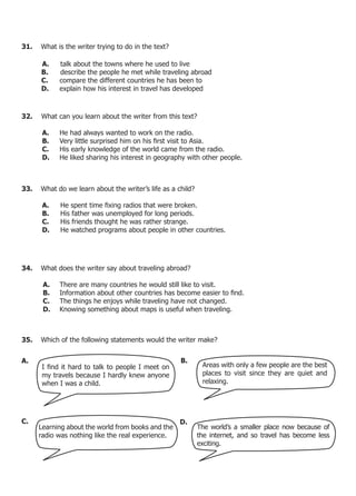 31.   What is the writer trying to do in the text?

      A.     talk about the towns where he used to live
      B.     describe the people he met while traveling abroad
      C.     compare the different countries he has been to
      D.     explain how his interest in travel has developed



32.   What can you learn about the writer from this text?

       A.    He had always wanted to work on the radio.
       B.	   Very	little	surprised	him	on	his	first	visit	to	Asia.	
       C.    His early knowledge of the world came from the radio.
       D.    He liked sharing his interest in geography with other people.



33.   What do we learn about the writer’s life as a child?

       A.	   He	spent	time	fixing	radios	that	were	broken.	
       B.    His father was unemployed for long periods.
       C.    His friends thought he was rather strange.
       D.    He watched programs about people in other countries.




34.   What does the writer say about traveling abroad?

       A.    There are many countries he would still like to visit.
       B.	   Information	about	other	countries	has	become	easier	to	find.	
       C.    The things he enjoys while traveling have not changed.
       D.    Knowing something about maps is useful when traveling.



35.   Which of the following statements would the writer make?


A.                                                   B.
       I	find	it	hard	to	talk	to	people	I	meet	on	            Areas with only a few people are the best
       my travels because I hardly knew anyone                places to visit since they are quiet and
       when I was a child.                                    relaxing.




C.                                                   D.
      Learning about the world from books and the            The world’s a smaller place now because of
      radio was nothing like the real experience.            the internet, and so travel has become less
                                                             exciting.
 