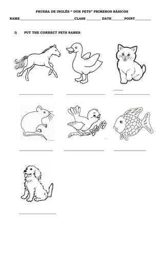 PRUEBA DE INGLÉS “ OUR PETS” PRIMEROS BÁSICOS
NAME__________________________________CLASS _________ DATE________POINT__________
I) PUT THE CORRECT PETS NAMES
_____________________ ________________________ ______________________
_____________________ _________________________ ____________________
_______________________
 
