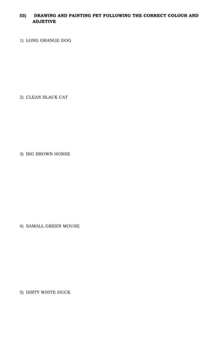III) DRAWING AND PAINTING PET FOLLOWING THE CORRECT COLOUR AND
ADJETIVE
1) LONG ORANGE DOG
2) CLEAN BLACK CAT
3) BIG BROWN HORSE
4) SAMALL GREEN MOUSE
5) DIRTY WHITE DUCK
 