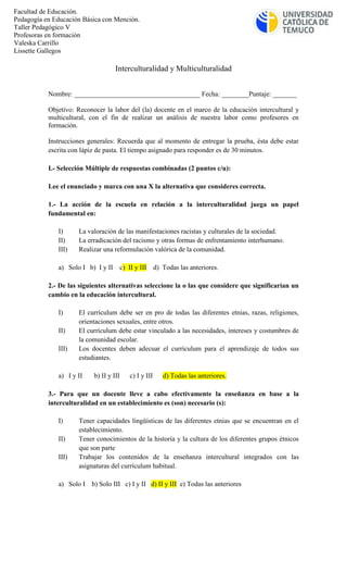 Interculturalidad y Multiculturalidad
Nombre: _____________________________________ Fecha: ________Puntaje: _______
Objetivo: Reconocer la labor del (la) docente en el marco de la educación intercultural y
multicultural, con el fin de realizar un análisis de nuestra labor como profesores en
formación.
Instrucciones generales: Recuerda que al momento de entregar la prueba, ésta debe estar
escrita con lápiz de pasta. El tiempo asignado para responder es de 30 minutos.
I.- Selección Múltiple de respuestas combinadas (2 puntos c/u):
Lee el enunciado y marca con una X la alternativa que consideres correcta.
1.- La acción de la escuela en relación a la interculturalidad juega un papel
fundamental en:
I) La valoración de las manifestaciones racistas y culturales de la sociedad.
II) La erradicación del racismo y otras formas de enfrentamiento interhumano.
III) Realizar una reformulación valórica de la comunidad.
a) Solo I b) I y II c) II y III d) Todas las anteriores.
2.- De las siguientes alternativas seleccione la o las que considere que significarían un
cambio en la educación intercultural.
I) El currículum debe ser en pro de todas las diferentes etnias, razas, religiones,
orientaciones sexuales, entre otros.
II) El currículum debe estar vinculado a las necesidades, intereses y costumbres de
la comunidad escolar.
III) Los docentes deben adecuar el currículum para el aprendizaje de todos sus
estudiantes.
a) I y II b) II y III c) I y III d) Todas las anteriores.
3.- Para que un docente lleve a cabo efectivamente la enseñanza en base a la
interculturalidad en un establecimiento es (son) necesario (s):
I) Tener capacidades lingüísticas de las diferentes etnias que se encuentran en el
establecimiento.
II) Tener conocimientos de la historia y la cultura de los diferentes grupos étnicos
que son parte
III) Trabajar los contenidos de la enseñanza intercultural integrados con las
asignaturas del currículum habitual.
a) Solo I b) Solo III c) I y II d) II y III e) Todas las anteriores
Facultad de Educación.
Pedagogía en Educación Básica con Mención.
Taller Pedagógico V
Profesoras en formación
Valeska Carrillo
Lissette Gallegos
 