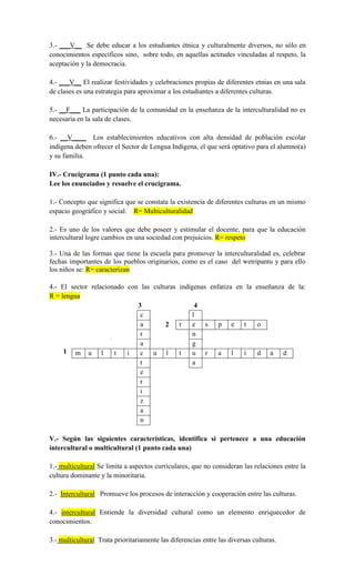 3.- ___V__ Se debe educar a los estudiantes étnica y culturalmente diversos, no sólo en
conocimientos específicos sino, sobre todo, en aquellas actitudes vinculadas al respeto, la
aceptación y la democracia.
4.- ___V__ El realizar festividades y celebraciones propias de diferentes etnias en una sala
de clases es una estrategia para aproximar a los estudiantes a diferentes culturas.
5.- __F___ La participación de la comunidad en la enseñanza de la interculturalidad no es
necesaria en la sala de clases.
6.- __V____ Los establecimientos educativos con alta densidad de población escolar
indígena deben ofrecer el Sector de Lengua Indígena, el que será optativo para el alumno(a)
y su familia.
IV.- Crucigrama (1 punto cada una):
Lee los enunciados y resuelve el crucigrama.
1.- Concepto que significa que se constata la existencia de diferentes culturas en un mismo
espacio geográfico y social. R= Multiculturalidad
2.- Es uno de los valores que debe poseer y estimular el docente, para que la educación
intercultural logre cambios en una sociedad con prejuicios. R= respeto
3.- Una de las formas que tiene la escuela para promover la interculturalidad es, celebrar
fechas importantes de los pueblos originarios, como es el caso del wetripantu y para ello
los niños se: R= caracterizan
4.- El sector relacionado con las culturas indígenas enfatiza en la enseñanza de la:
R = lengua
3 4
1
V.- Según las siguientes características, identifica si pertenece a una educación
intercultural o multicultural (1 punto cada una)
1.- multicultural Se limita a aspectos curriculares, que no consideran las relaciones entre la
cultura dominante y la minoritaria.
2.- Intercultural Promueve los procesos de interacción y cooperación entre las culturas.
4.- intercultural Entiende la diversidad cultural como un elemento enriquecedor de
conocimientos.
3.- multicultural Trata prioritariamente las diferencias entre las diversas culturas.
c l
a 2 r e s p e t o
r n
a g
m u l t i c u l t u r a l i d a d
t a
e
r
i
z
a
n
 