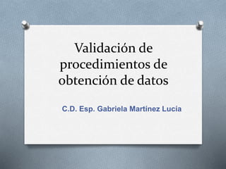 Validación de
procedimientos de
obtención de datos
C.D. Esp. Gabriela Martínez Lucía
 