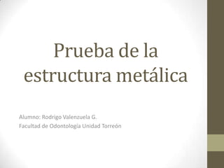 Prueba de la
estructura metálica
Alumno: Rodrigo Valenzuela G.
Facultad de Odontología Unidad Torreón
 