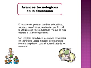 Avances tecnológicos 
en la educación 
Estos avances generan cambios educativos, 
sociales, económicos y culturales por lo cual 
la utilizan con fines educativos ya que es mas 
flexible a las investigaciones . 
Son técnicas basadas en las nuevas tendencias 
en tecnología .estos métodos de enseñanza 
son mas ampliados para el aprendizaje de los 
alumnos. 
 