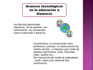 Avances tecnológicos 
en la educación a 
distancia 
Las distintas aplicaciones 
educativas de los satélites, son 
comúnmente son reconocidos 
como la educación a distancia. 
Característica: la comunicación entre 
profesores y alumnos se realiza atreves de 
medios escritos e impresos o por medio de 
aparatos electrónicos como. Televisión, 
cable, satélite etc… 
Son interactivas por medio de ordenadores 
, audio ,video y por medio de tele 
conferencias . 
 