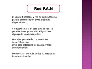 Red P.A.N 
Es una red personal y red de computadoras 
para la comunicación entre distintas 
disposiciones . 
Características : en este tipo de red se 
permite tener privacidad al igual que 
algunas de las demás redes. 
Ventajas: permite la comunicación 
entre 10 metros. 
Sirve para intercambiar cualquier tipo 
de información 
Desventajas: después de los 10 metros no 
hay comunicación. 
