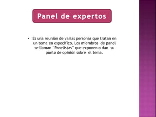 • Es una reunión de varias personas que tratan en 
un tema en especifico. Los miembros de panel 
se llaman ¨Panelistas¨ que exponen o dan su 
punto de opinión sobre el tema. 
 