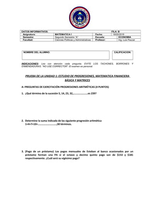 NOMBRE DEL ALUMNO: CALIFICACION:
INDICACIONES: Lea con atención cada pregunta. EVITE LOS TACHONES, BORRONES Y
ENMENDADURAS. “NO USE CORRECTOR”. El examen es personal.
PRUEBA DE LA UNIDAD 1: ESTUDIO DE PROGRESIONES, MATEMATICA FINANCIERA
BÁSICA Y MATRICES
A: PREGUNTAS DE EJERCITACIÓN PROGRESIONES ARITMÉTICAS (4 PUNTOS)
1. ¿Qué término de la sucesión 5, 14, 23, 32,………………….es 239?
2. Determine la suma indicada de las siguiente progresión aritmética
1+4+7+10+……………………….;30 términos.
3. (Pago de un préstamo) Los pagos mensuales de Esteban al banco ocasionados por un
préstamo forman una PA si el octavo y decimo quinto pago son de $153 y $181
respectivamente. ¿Cuál será su vigésimo pago?
DATOS INFORMATIVOS: FILA: B
Asignatura: MATEMATICA I Fecha: 18/05/2016
Semestre: Segundo Semestre “A” Escuela: ECONOMIA
Facultad: Ciencias Políticas y Administrativas Profesor: Ing. Luis Paucar
 