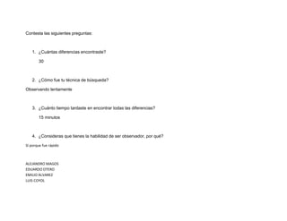 Contesta las siguientes preguntas: 
1. ¿Cuántas diferencias encontraste? 
30 
2. ¿Cómo fue tu técnica de búsqueda? 
Observando lentamente 
3. ¿Cuánto tiempo tardaste en encontrar todas las diferencias? 
15 minutos 
4. ¿Consideras que tienes la habilidad de ser observador, por qué? 
Sí porque fue rápido 
ALEJANDRO MAGOS EDUARDO OTERO EMILIO ALVAREZ LUIS COYOL 
