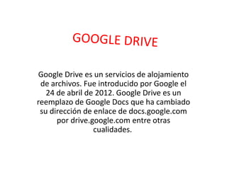 Google Drive es un servicios de alojamiento
de archivos. Fue introducido por Google el
24 de abril de 2012. Google Drive es un
reemplazo de Google Docs que ha cambiado
su dirección de enlace de docs.google.com
por drive.google.com entre otras
cualidades.
 