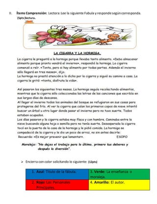 II. Ítems Comprensión: Lectora: Lee la siguiente Fabula y respondesegún corresponda.
(5pts )lectura.
 Encierra con color solicitando lo siguiente: (12pts)
1. Azul: Titulo de la fábula. 3. Verde: La enseñanza o
moraleja.
2. Rojo: Los Personales
Principales.
4. Amarillo: El autor.
 