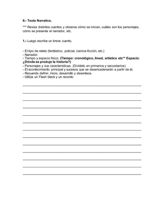II.- Texto Narrativo.
*** Revisa distintos cuentos y observa cómo se inician, cuáles son los personajes,
cómo se presenta el narrador, etc.
1.- Luego escribe un breve cuento.
- El tipo de relato (fantástico, policial, ciencia-ficción, etc.)
- Narrador.
- Tiempo y espacio físico. (Tiempo: cronológico, lineal, artístico etc** Espacio:
¿Dónde se produjo la historia?)
- Personajes y sus características. (Divídelo en primarios y secundarios)
- El acontecimiento principal y sucesos que se desencadenarán a partir de él.
- Recuerda definir, inicio, desarrollo y desenlace.
- Utiliza un Flash black y un reconto
__________________________________________________________________
__________________________________________________________________
__________________________________________________________________
__________________________________________________________________
__________________________________________________________________
__________________________________________________________________
__________________________________________________________________
__________________________________________________________________
__________________________________________________________________
__________________________________________________________________
__________________________________________________________________
__________________________________________________________________
__________________________________________________________________
 