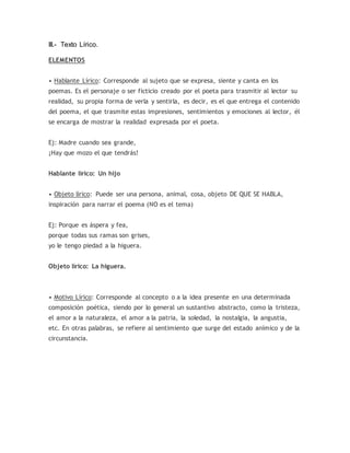 III.- Texto Lírico.
ELEMENTOS
• Hablante Lírico: Corresponde al sujeto que se expresa, siente y canta en los
poemas. Es el personaje o ser ficticio creado por el poeta para trasmitir al lector su
realidad, su propia forma de verla y sentirla, es decir, es el que entrega el contenido
del poema, el que trasmite estas impresiones, sentimientos y emociones al lector, él
se encarga de mostrar la realidad expresada por el poeta.
Ej: Madre cuando sea grande,
¡Hay que mozo el que tendrás!
Hablante lírico: Un hijo
• Objeto lírico: Puede ser una persona, animal, cosa, objeto DE QUE SE HABLA,
inspiración para narrar el poema (NO es el tema)
Ej: Porque es áspera y fea,
porque todas sus ramas son grises,
yo le tengo piedad a la higuera.
Objeto lírico: La higuera.
• Motivo Lírico: Corresponde al concepto o a la idea presente en una determinada
composición poética, siendo por lo general un sustantivo abstracto, como la tristeza,
el amor a la naturaleza, el amor a la patria, la soledad, la nostalgia, la angustia,
etc. En otras palabras, se refiere al sentimiento que surge del estado anímico y de la
circunstancia.
 