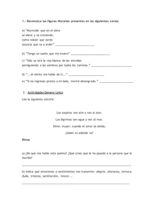 1.- Reconozca las figuras literarias presentes en los siguientes versos
a) “Murmullo que en el alma
se eleva y va creciendo,
como volcán que sordo
anuncia que va a arder” _________________________
b) “Tengo un sueño que me muero” _________________________
c) “Sólo se oirá la risa blanca de las estrellas
persiguiendo a las sombras por todos los caminos.” __________________________
d) “...el viento me habla de ti...” _______________________
e) “Si no regresas pronto a mi lado, moriré desangrado.” ______________________
2.- Actividades Género Lírico
Lee la siguiente estrofa:
Los suspiros son aire y van al aire.
Las lágrimas son agua y van al mar.
Dime, mujer: cuando el amor se olvida,
¿Sabes tú adónde va?
Rimas
a) ¿De qué nos habla este poema? ¿Qué crees que le ha pasado a la persona que lo
escribe?
______________________________________________________________________
b) Indica qué emociones o sentimientos nos transmite: alegría, añoranza, ternura,
duda, tristeza, satisfacción, rencor...
_____________________________________________________________________
 
