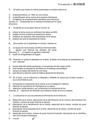 6 Lenguaje
9º Cuadernillo L2 BLOQUE
A
7. El hecho que origina la noticia presentada en el texto anterior es
A. el descubrimiento, en 1903, de una momia.
B. la identificación de la momia de la faraona Hachepsut.
C. el hallazgo de procedimientos científicos para reconocer
momias. D. el desarrollo de un estudio financiado por el canal
Discovery.
8. El párrafo en el recuadro tiene la función de
A. indicar la forma como se verificaron los datos de ADN.
B. ampliar el tema central que presenta la noticia.
C. sintetizar los aspectos más importantes de la noticia.
D. explicar por qué es importante la noticia.
9. De acuerdo con lo planteado en el texto, Hawass es
A. un equipo de reconocidos científicos internacionales.
B. alguien que financia los estudios del canal
Discovery. C. un experto en genética molecular.
D. el jefe de antigüedades de Egipto.
10. Teniendo en cuenta lo planteado en el texto, al diente se le atribuye la característica de
“pro- videncial”
A. porque éste sólo podía pertenecer a una persona de alto rango social.
B. para señalar la importancia del diente en el hallazgo arqueológico.
C. porque se trataba del diente de una diosa.
D. para llamar la atención sobre la belleza dental de los faraones.
11. En el texto, con la referencia a Cleopatra y Nefertiti se busca que el lector acuda a
sus conocimientos para
A. comprender la importancia de la noticia en la investigación histórica.
B. entender la importancia de Hachepsut en su época.
C. relacionar varias épocas y así comprender la importancia de los
faraones. D. relacionar las dinastías que existieron antes de la era cristiana.
1 . La secuencia en que se presenta la información de la noticia es:
A. Desarrollo de la noticia, descripción de la identificación de la momia y de la faraona Ha-
chepsut, nombre de quien financió el estudio.
B. Descripción de la identificación de la momia, desarrollo de la noticia, nombre de quien
financió el estudio.
C. Descripción de la búsqueda de la momia, desarrollo de la noticia, nombre de quien
financió el estudio.
D. Desarrollo de la noticia, nombre de quien financió el estudio, descripción de la identifica-
ción de la faraona Hachepsut.
 
