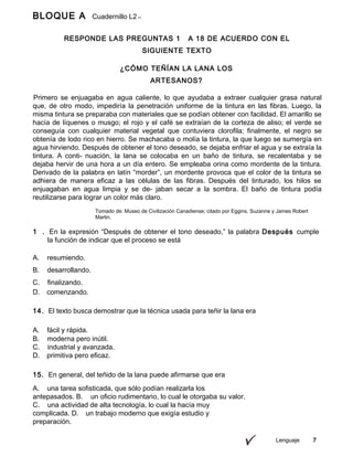 Lenguaje 7
BLOQUE A Cuadernillo L2
9º
RESPONDE LAS PREGUNTAS 1 A 18 DE ACUERDO CON EL
SIGUIENTE TEXTO
¿CÓMO TEÑÍAN LA LANA LOS
ARTESANOS?
Primero se enjuagaba en agua caliente, lo que ayudaba a extraer cualquier grasa natural
que, de otro modo, impediría la penetración uniforme de la tintura en las fibras. Luego, la
misma tintura se preparaba con materiales que se podían obtener con facilidad. El amarillo se
hacía de líquenes o musgo; el rojo y el café se extraían de la corteza de aliso; el verde se
conseguía con cualquier material vegetal que contuviera clorofila; finalmente, el negro se
obtenía de lodo rico en hierro. Se machacaba o molía la tintura, la que luego se sumergía en
agua hirviendo. Después de obtener el tono deseado, se dejaba enfriar el agua y se extraía la
tintura. A conti- nuación, la lana se colocaba en un baño de tintura, se recalentaba y se
dejaba hervir de una hora a un día entero. Se empleaba orina como mordente de la tintura.
Derivado de la palabra en latín “morder”, un mordente provoca que el color de la tintura se
adhiera de manera eficaz a las células de las fibras. Después del tinturado, los hilos se
enjuagaban en agua limpia y se de- jaban secar a la sombra. El baño de tintura podía
reutilizarse para lograr un color más claro.
Tomado de: Museo de Civilización Canadiense; citado por Eggins, Suzanne y James Robert
Martin.
1 . En la expresión “Después de obtener el tono deseado,” la palabra Después cumple
la función de indicar que el proceso se está
A. resumiendo.
B. desarrollando.
C. finalizando.
D. comenzando.
14. El texto busca demostrar que la técnica usada para teñir la lana era
A. fácil y rápida.
B. moderna pero inútil.
C. industrial y avanzada.
D. primitiva pero eficaz.
15. En general, del teñido de la lana puede afirmarse que era
A. una tarea sofisticada, que sólo podían realizarla los
antepasados. B. un oficio rudimentario, lo cual le otorgaba su valor.
C. una actividad de alta tecnología, lo cual la hacía muy
complicada. D. un trabajo moderno que exigía estudio y
preparación.
 