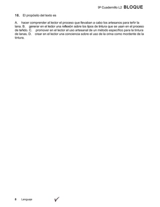 8 Lenguaje
9º Cuadernillo L2 BLOQUE
A
16. El propósito del texto es
A. hacer comprender al lector el proceso que llevaban a cabo los artesanos para teñir la
lana. B. generar en el lector una reflexión sobre los tipos de tintura que se usan en el proceso
de teñido. C. promover en el lector el uso artesanal de un método específico para la tintura
de lanas. D. crear en el lector una conciencia sobre el uso de la orina como mordente de la
tintura.
 