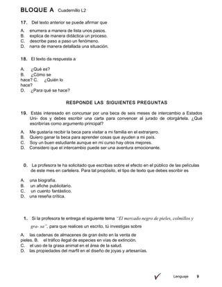Lenguaje 9
BLOQUE A Cuadernillo L2
9º
17. Del texto anterior se puede afirmar que
A. enumera a manera de lista unos pasos.
B. explica de manera didáctica un proceso.
C. describe paso a paso un fenómeno.
D. narra de manera detallada una situación.
18. El texto da respuesta a
A. ¿Qué es?
B. ¿Cómo se
hace? C. ¿Quién lo
hace?
D. ¿Para qué se hace?
RESPONDE LAS SIGUIENTES PREGUNTAS
19. Estás interesado en concursar por una beca de seis meses de intercambio a Estados
Uni- dos y debes escribir una carta para convencer al jurado de otorgártela. ¿Qué
escribirías como argumento principal?
A. Me gustaría recibir la beca para visitar a mi familia en el extranjero.
B. Quiero ganar la beca para aprender cosas que ayuden a mi país.
C. Soy un buen estudiante aunque en mi curso hay otros mejores.
D. Considero que el intercambio puede ser una aventura emocionante.
0. La profesora te ha solicitado que escribas sobre el efecto en el público de las películas
de este mes en cartelera. Para tal propósito, el tipo de texto que debes escribir es
A. una biografía.
B. un afiche publicitario.
C. un cuento fantástico.
D. una reseña crítica.
1. Si la profesora te entrega el siguiente tema “El mercado negro de pieles, colmillos y
gra- sa”, para que realices un escrito, tú investigas sobre
A. las cadenas de almacenes de gran éxito en la venta de
pieles. B. el tráfico ilegal de especies en vías de extinción.
C. el uso de la grasa animal en el área de la salud.
D. las propiedades del marfil en el diseño de joyas y artesanías.
 