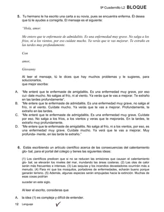 12 Lenguaje
9º Cuadernillo L2 BLOQUE
A
5. Tu hermano le ha escrito una carta a su novia, pues se encuentra enferma. Él desea
que tú le ayudes a corregirla. El mensaje es el siguiente:
“Hola, amor:
Me entere que te enfermaste de admidalitis. Es una enfermedad muy grave. No salga a los
frios, ni a los vientos, por eso cuidate mucho. Ya verás que te vas mejorar. Te extraño en
las tardes muy profundamente.
Con
amor,
Giovanny
Al leer el mensaje, tú le dices que hay muchos problemas y le sugieres, para
solucionarlos,
que mejor escriba:
A. “Me enteré que te enfermaste de amigdalitis. Es una enfermedad muy grave, por eso
cuí- date mucho. No salgas al frío, ni al viento. Ya verás que te vas a mejorar. Te extraño
en las tardes profundamente”.
B. “Me entere que te enfermaste de admidalitis. Es una enfermedad muy grave, no salga al
frío, ni al viento. Cuídate mucho. Ya verás que te vas a mejorar. Profundamente, te
extraño en las tardes.
C. “Me enteré que te enfermaste de admigdalitis. Es una enfermedad muy grave. Cuídate
por eso. No salga a los fríos, a los vientos y veras que te mejorarás. En la tardes, te
extraño muy profundamente.
D. “Me entere que te enfermaste de amigdalitis. No salga al frío, ni a los vientos, por eso, es
una enfermedad muy grave. Cuídate mucho. Ya verá que te vas a mejorar. Muy
profunda- mente, en las tarde te extraño.”
6. Estás escribiendo un artículo científico acerca de las consecuencias del calentamiento
glo- bal, para el portal del colegio y tienes las siguientes ideas:
(1) Los científicos predicen que si no se reducen las emisiones que causan el calentamiento
glo- bal, se elevarán los niveles del mar, inundando las áreas costeras. (2) Las olas de calor
serán más frecuentes e intensas. (3) Las sequías y los incendios devastadores ocurrirán más a
menudo. (4) Para mí que los mosquitos, portadores de enfermedades, echarán bueno porque
ganarán terreno. (5) Además, algunas especies serán empujadas hacia la extinción. Muchas de
esas cosas podrían
suceder en este siglo.
Al leer el escrito, consideras que
A. la idea (1) es compleja y difícil de entender.
 