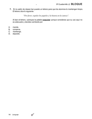 14 Lenguaje
9º Cuadernillo L2 BLOQUE
A
7. En tu salón de clases han puesto un letrero para que los alumnos lo mantengan limpio.
El letrero dice lo siguiente:
“Por favor, expulse los papeles y la basura en la caneca”.
Al leer el letrero, subrayas la palabra expulse porque consideras que su uso aquí no
es adecuado y decides cambiarla por
A. mande.
B. conserve.
C. mantenga.
D. deposite.
 