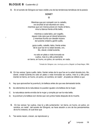 BLOQUE B Cuadernillo L2
9º
0. En el soneto de Góngora se hace visible una de las tendencias temáticas de la poesía
lírica
Lenguaje 15
SONET
O
Mientras que por competir con tu cabello,
oro bruñido el sol relumbra en vano;
mientras que con menos precio en medio el llano,
mira tu blanca frente el lilo bello;
mientras a cada labio, por cogello,
siguen más ojos que al clavel temprano,
y mientras triunfa con desdén lozano
de luciente cristal tu gentil cuello,
goza cuello, cabello, labio, frente antes
de lo que fue en tu edad dorada, oro,
lilo, clavel, cristal luciente,
no solo en plata o viola troncada se
vuelva, mas tú y ello juntamente
en tierra, en humo, en polvo, en sombra, en nada.
Tomado de: Góngora, Luis. Antología poética, Bogotá: La Oveja Negra, 1984.
8. En los versos “goza cuello, labio, frente/ antes de lo que fue en tu edad dorada,/oro, lilo,
clavel, cristal luciente,/no solo en plata o viola troncada/ se vuelva, mas tú y ello junta-
mente/ en tierra, en humo, en polvo, en sombra, en nada” , el poeta se refiere a que
A. hay que aprovechar la juventud y la belleza antes de que sea demasiado tarde.
B. los elementos de la naturaleza no pueden igualar a la belleza de la mujer.
C. la naturaleza siente envidia de la mujer y compite por ser la más bella.
D. la juventud y la belleza son dones que van juntos hasta después de la muerte.
9. En los versos “se vuelva, mas tú y ello juntamente / en tierra, en humo, en polvo, en
sombra, en nada”, del soneto de Góngora, se hace alusión a uno de los pensamientos
de la fe cristiana, el cual dice que
A. ”los seres nacen, crecen, se reproducen y
 