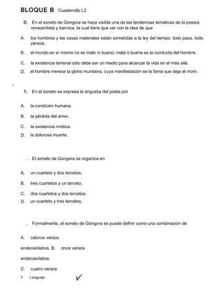 1 Lenguaje
BLOQUE B Cuadernillo L2
9º
0. En el soneto de Góngora se hace visible una de las tendencias temáticas de la poesía
lírica renacentista y barroca, la cual tiene que ver con la idea de que
A. los hombres y las cosas materiales están sometidas a la ley del tiempo; todo pasa, todo
perece.
B. el mundo en sí mismo no es malo ni bueno; mala o buena es la conducta del hombre.
C. la existencia terrenal sólo debe ser un medio para alcanzar la vida en el más allá.
D. el hombre merece la gloria mundana, cuya manifestación es la fama que deja al morir.
1. En el soneto se expresa la angustia del poeta por
A. la condición humana.
B. la pérdida del amor.
C. la existencia mística.
D. la dolorosa muerte.
. El soneto de Góngora se organiza en
A. un cuarteto y dos tercetos.
B. tres cuartetos y un terceto.
C. dos cuartetos y dos tercetos.
D. un cuarteto y tres tercetos.
. Formalmente, el soneto de Góngora se puede definir como una combinación de
A. catorce versos
endecasílabos. B. once versos
endecasílabos.
C. cuatro versos
 