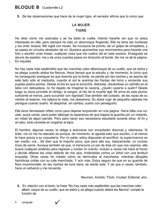 BLOQUE B Cuadernillo L2
9º
5. De las observaciones que hace de la mujer tigre, el narrador afirma que lo único que
ha
1 Lenguaje
LA MUJER
TIGRE
Ha olido cómo me acercaba y se ha dado la vuelta. Intento hacerle ver que no estoy
interesado en ella, pero siempre he sido un alcornoque fingiendo. Ella se lame las muñecas
y los ante- brazos. Me vigila con recelo. Se incorpora de pronto, de un golpe de omóplatos, y
se pasea en círculos alrededor de mí. Quisiera aprovechar sus movimientos para hacerle una
foto o escribir unas líneas, cualquier cosa que me vuelva útil en esta escena. Enseguida se
aburre de asediar- me y da unos cuantos pasos en dirección al borde. Se me va de la página.
Es inquieta.
No hay nada más espléndido que las manchas color albaricoque de su cuello, que se estira y
se pliega cuando atisba los flancos. Hace tiempo que la estudio y, de momento, lo único que
he conseguido averiguar es que duerme por la tarde, se pierde por las noches y se asoma de
este lado sólo al mediodía, cuando el sol le acentúa las franjas del lomo y enciende sus
pupilas piedra pómez. Desde el día en que la encontré, distraída, clavándose un colmillo en el
labio con delicadeza, no he dejado de imaginar la cacería. ¿Quién cazaría a quién? Desde
luego su boca promete el vértigo, la sangre, el rito de la muerte ágil. Mi arma es esta pluma:
suficiente al menos, para sucumbir con dignidad. Ese temblor del costado, de las rayas de su
vientre al respirar, me salpica la vista, me obsesiona. Su dulce rugir de pequeña catarata me
persigue cuando sueño. Al despertar, en cambio, sueño con perseguirlo.
Ella tiene demasiado olfato como para dejarse sorprender en una página. Haría falta una no-
vela, quizá varias, para poder albergar la esperanza de que bajase la guardia por un instante,
en mitad de algún párrafo. Pero para hacer eso necesitaría estudiarla durante años. Al fin y
al cabo, todo consiste en engañar al tigre.
El hambre, algunas veces, la obliga a acercarse con encantador disimulo y relamerse. Si
toda- vía no me ha atacado es porque, de momento, le agrada esto que escribo, o al menos
le hace gracia a su coquetería. Por mi parte, estoy dispuesto al sacrificio: la supervivencia es
tan medio- cre... Sé bien que le importo poco, que para ella soy, básicamente, un curioso
trozo de carne. Aunque también sé que, si transcurre un par de días sin que nos veamos, ella
busca cualquier pretexto para regresar y rondar mi cuento. Incluso a veces me hace el honor
y decide afilarse las uñas delante de mis ojos, frotándolas contra un árbol con una lentitud
exquisita. Otras veces he notado cómo se demoraba al marcharse, mientras dibujaba
hipnóticas ondas con su cola manchada. Y aún más. Estoy seguro de que en su guarida de
fiera inconmovible, en las noches de luna clara, se siente sola. Y de que a veces, también,
hace un esfuerzo y me recuerda.
Neuman, Andrés. Título. Ciudad: Editorial, año.
4. En relación con el texto, la frase “No hay nada más espléndido que las manchas color
albari- coque de su cuello, que se estira y se pliega cuando atisba los flancos” cumple la
función de
 