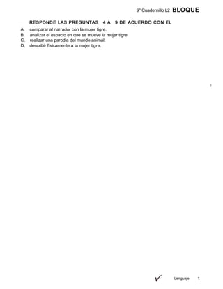 9º Cuadernillo L2 BLOQUE
B
RESPONDE LAS PREGUNTAS 4 A 9 DE ACUERDO CON EL
SIGUIENTE TEXTO
Lenguaje 1
A. comparar al narrador con la mujer tigre.
B. analizar el espacio en que se mueve la mujer tigre.
C. realizar una parodia del mundo animal.
D. describir físicamente a la mujer tigre.
 