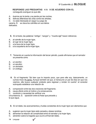 14 Lenguaje
9º Cuadernillo L2 BLOQUE
B
RESPONDE LAS PREGUNTAS 4 A 9 DE ACUERDO CON EL
SIGUIENTE TEXTOconseguido averiguar es que ella
A. duerme por la tarde y se pierde por las noches.
B. disfruta afilándose las uñas contra los árboles.
C. no está interesada en seguir su juego de
cacería. D. se clava los colmillos en sus labios
delicados.
6. En el texto, las palabras “vértigo”, “sangre” y “muerte ágil” hacen referencia
A. al colmillo de la mujer tigre.
B. al rugir de la mujer tigre.
C. a la boca de la mujer tigre.
D. a la coquetería de la mujer tigre.
7. Teniendo en cuenta la información del tercer párrafo, puede afirmarse que el narrador
se presenta como
A. un escritor.
B. un escultor.
C. un domador.
D. un zoólogo.
8. En el fragmento “Sé bien que le importo poco, que para ella soy, básicamente, un
curioso trozo de carne. Aunque también sé que, si transcurre un par de días sin que nos
veamos, ella busca cualquier pretexto para regresar y rondar mi cuento” el conector
subrayado establece una relación de
A. comparación entre las dos oraciones del fragmento.
B. causa efecto entre el motivo y la consecuencia.
C. condición o necesidad de verificar una
circunstancia. D. oposición entre la frase que precede y
la que sigue.
9. En el relato, los acercamientos y huidas constantes de la mujer tigre son elementos que
A. sugieren que la mujer tigre está cansada y desea rendirse.
B. alimentan la relación de complicidad entre el narrador y la mujer tigre.
C. advierten sobre la tragedia que ocurre al final del relato.
 