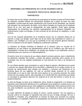 9º Cuadernillo L2 BLOQUE
B
16 Lenguaje
RESPONDE LAS PREGUNTAS 40 A 45 DE ACUERDO CON EL
SIGUIENTE TEXTO EN EL REINO DE LO
FANTÁSTICO
En estos días se han estado conociendo las propuestas de diversos autores al Premio Nobel
de Literatura, también habrían de mencionarse aquellos que a pesar de tener una obra
inigualable y quizás hasta de mayor significación que muchos de los premiados, por razones
que escapan a la comprensión de todos, nunca fueron tomados en cuenta por la Academia
Sueca de la Len- gua para el otorgamiento de este galardón. Entre estos grandes
despreciados se encuentran los máximos representantes de la literatura fantástica, los
sudamericanos Jorge Luis Borges, el más universal de los escritores en castellano, y José
Donoso.
Uno de los mayores desaciertos de la Academia Sueca fue su reiterada actitud de no
premiar a Jorge Luis Borges, quien dejó una de las obras más exquisitas en cuanto a su
calidad y pro- fundidad, a la vez que se manifestó en los más diversos géneros literarios,
como un conjunto único de ingenio, inteligencia y perfección expresiva.
La literatura de Borges simboliza la literatura de la fantasía como un recurso de la
inteligencia, en que ordena sus planteamientos dentro de un criollismo que sólo tenía su
interpretación a través de lo metafísico, de aquello que escapa a una explicación común y
coherente para con- ducirnos a un total escepticismo.
El escritor narra en la mayoría de sus relatos desde la primera persona, para ir descifrando
los laberintos mentales del hombre, y dentro del género asumirlos como propios en la
contempla- ción de una realidad mentalizada en que perviven los mitos y se incorpora la
utopía.
En sus últimos tiempos para acompañar su vejez le llega la ceguera, dificultad que le ayuda
a conocer los matices silenciosos de la oscuridad y adentrarse en su propio mundo en un
proceso de interiorización para develar sus misterios y convocar sus fantasmas en la
luminosa llama de sus palabras. Su vida se convirtió desde entonces en un sueño
interminable en el que la reali- dad sólo tenía espacio en su recuerdo personal. No podía
escribir por sus propias manos, sólo requisaba en su mente fértil los instrumentos que desde
su oscuridad le permitieran descubrir los enigmas de la vida del hombre a través de sus
propios fantasmas.
La obra de Borges se basa en la inteligencia crítica, donde la imaginación y la fantasía se
presentan como elementos definitivos en su justificación de la existencia, cuando recurre a la
fórmula schopenhaueriana de que “toda negligencia es deliberada, todo casual encuentro una
cita, toda humillación una penitencia, todo fracaso una misteriosa victoria, toda muerte un
suicidio”.
La mejor definición de Borges la realiza él mismo, cuando expresa: “Se me pregunta a
menudo cuál es mi mensaje: la respuesta más obvia es que no tengo mensaje. No soy ni
pensador ni moralista, sino simplemente un hombre de letras que convierte sus propias
perplejidades y el respetable sistema de perplejidades que llamamos filosofía en formas de
 