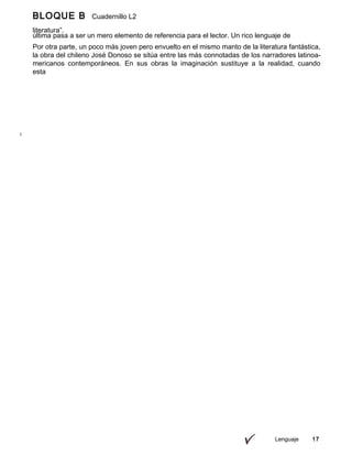 BLOQUE B Cuadernillo L2
9º
última pasa a ser un mero elemento de referencia para el lector. Un rico lenguaje de
imágenes
Lenguaje 17
literatura”.
Por otra parte, un poco más joven pero envuelto en el mismo manto de la literatura fantástica,
la obra del chileno José Donoso se sitúa entre las más connotadas de los narradores latinoa-
mericanos contemporáneos. En sus obras la imaginación sustituye a la realidad, cuando
esta
 