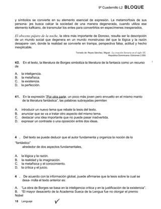 18 Lenguaje
9º Cuadernillo L2 BLOQUE
B
y símbolos se convierte en su elemento esencial de expresión. La metamorfosis de sus
persona- jes busca calcar la sociedad de una manera degenerada, cuando utiliza ese
elemento kafkiano, de transmutar los entes para convertirlos en especímenes inesperados.
El obsceno pájaro de la noche, la obra más importante de Donoso, resulta ser la descripción
de un mundo social que degenera en un mundo monstruoso del que la lógica y la razón
desapare- cen, donde la realidad se convierte en trampa, perspectiva falsa, actitud y hecho
inexplicable.
Tomado de: Reyes Sánchez, Miguel. La creación literaria en el siglo XX.
República Dominicana: Ediciones 2.000.
40. En el texto, la literatura de Borges simboliza la literatura de la fantasía como un recurso
de
A. la inteligencia.
B. la metafísica.
C. la existencia.
D. la perfección.
41. En la expresión “Por otra parte, un poco más joven pero envuelto en el mismo manto
de la literatura fantástica”, las palabras subrayadas permiten
A. introducir un nuevo tema que rebate la tesis del texto.
B. anunciar que se va a tratar otro aspecto del mismo tema.
C. destacar una idea importante que no puede pasar inadvertida.
D. expresar un contraste o una oposición entre dos ideas.
4 . Del texto se puede deducir que el autor fundamenta y organiza la noción de lo
“fantástico”
alrededor de dos aspectos fundamentales,
A. la lógica y la razón.
B. la realidad y la imaginación.
C. la metafísica y el conocimiento.
D. la crítica y el juicio.
4 . De acuerdo con la información global, puede afirmarse que la tesis sobre la cual se
desa- rrolla el texto anterior es:
A. “La obra de Borges se basa en la inteligencia crítica y en la justificación de la existencia”.
B. “El mayor desacierto de la Academia Sueca de la Lengua fue no otorgar el premio
Nobel
 