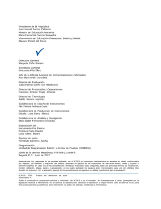 Presidente de la República
Juan Manuel Santos Calderón
Ministra de Educación Nacional
María Fernanda Campo Saavedra
Viceministro de Educación Preescolar, Básica y Media
Mauricio Perfetti del Corral
Directora General
Margarita Peña Borrero
Secretaria General
Gioconda Piña Elles
Jefe de la Oficina Asesora de Comunicaciones y Mercadeo
Ana María Uribe González
Director de Evaluación
Julián Patricio Mariño von Hildebrand
Director de Producción y Operaciones
Francisco Ernesto Reyes Jiménez
Director de Tecnología
Adolfo Serrano Martínez
Subdirectora de Diseño de Instrumentos
Flor Patricia Pedraza Daza
Subdirectora de Producción de Instrumentos
Claudia Lucia Sáenz Blanco
Subdirectora de Análisis y Divulgación
Maria Isabel Fernandes Cristóvão
Elaboración del
documento Flor Patricia
Pedraza Daza Claudia
Lucia Sáenz Blanco
Revisor de estilo
Fernando Carretero Socha
Diagramación
Unidad de Diagramación, Edición y Archivo de Pruebas (UNIDEA)
ISBN de la versión electrónica: 978-958-11-0588-5
Bogotá, D.C., Junio de 2012
Advertencia: Las preguntas de las pruebas aplicadas por el ICFES se construyen colectivamente en equipos de trabajo conformados
por expertos en medición y evaluación del Instituto, docentes en ejercicio de las instituciones de educación básica, media y superior y
asesores expertos en cada una de las competencias y temáticas evaluadas. Estas preguntas pasan por procesos técnicos de construcción,
revisión, validación, pilotaje, ajustes y actualización, en los cuales participan los equipos antes mencionados, cada uno con distintos roles
durante los procesos. Con la aplicación rigurosa de los procedimientos se garantiza su calidad y pertinencia para la evaluación.
ICFES. 2012. Todos los derechos de autor
reservados ©.
Todo el contenido es propiedad exclusiva y reservada del ICFES y es el resultado de investigaciones y obras protegidas por la
legislación nacional e internacional. No se autoriza su reproducción, utilización ni explotación a ningún tercero. Solo se autoriza su uso para
fines exclusivamente académicos. Esta información no podrá ser alterada, modificada o enmendada.
 