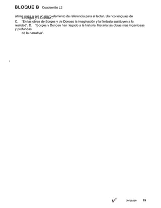 Lenguaje 19
BLOQUE B Cuadernillo L2
9º
última pasa a ser un mero elemento de referencia para el lector. Un rico lenguaje de
imágenes
a Borges y a Donoso”.
C. “En las obras de Borges y de Donoso la imaginación y la fantasía sustituyen a la
realidad”. D. “Borges y Donoso han legado a la historia literaria las obras más ingeniosas
y profundas
de la narrativa”.
 