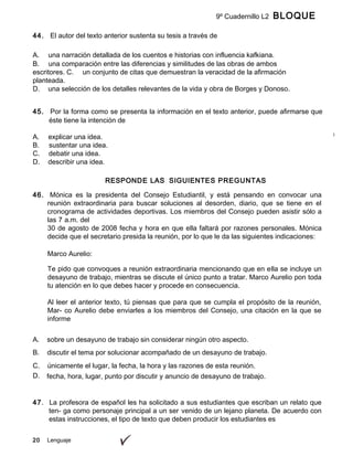 20 Lenguaje
9º Cuadernillo L2 BLOQUE
B
44. El autor del texto anterior sustenta su tesis a través de
A. una narración detallada de los cuentos e historias con influencia kafkiana.
B. una comparación entre las diferencias y similitudes de las obras de ambos
escritores. C. un conjunto de citas que demuestran la veracidad de la afirmación
planteada.
D. una selección de los detalles relevantes de la vida y obra de Borges y Donoso.
45. Por la forma como se presenta la información en el texto anterior, puede afirmarse que
éste tiene la intención de
A. explicar una idea.
B. sustentar una idea.
C. debatir una idea.
D. describir una idea.
RESPONDE LAS SIGUIENTES PREGUNTAS
46. Mónica es la presidenta del Consejo Estudiantil, y está pensando en convocar una
reunión extraordinaria para buscar soluciones al desorden, diario, que se tiene en el
cronograma de actividades deportivas. Los miembros del Consejo pueden asistir sólo a
las 7 a.m. del
30 de agosto de 2008 fecha y hora en que ella faltará por razones personales. Mónica
decide que el secretario presida la reunión, por lo que le da las siguientes indicaciones:
Marco Aurelio:
Te pido que convoques a reunión extraordinaria mencionando que en ella se incluye un
desayuno de trabajo, mientras se discute el único punto a tratar. Marco Aurelio pon toda
tu atención en lo que debes hacer y procede en consecuencia.
Al leer el anterior texto, tú piensas que para que se cumpla el propósito de la reunión,
Mar- co Aurelio debe enviarles a los miembros del Consejo, una citación en la que se
informe
A. sobre un desayuno de trabajo sin considerar ningún otro aspecto.
B. discutir el tema por solucionar acompañado de un desayuno de trabajo.
C. únicamente el lugar, la fecha, la hora y las razones de esta reunión.
D. fecha, hora, lugar, punto por discutir y anuncio de desayuno de trabajo.
47. La profesora de español les ha solicitado a sus estudiantes que escriban un relato que
ten- ga como personaje principal a un ser venido de un lejano planeta. De acuerdo con
estas instrucciones, el tipo de texto que deben producir los estudiantes es
 