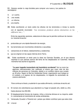 9º Cuadernillo L2 BLOQUE
B
51. Quieres vender tu vieja bicicleta para comprar una nueva y tus padres te
aconsejaron
ofrecerla en la cartelera escolar mediante un aviso. En la planeación de tu aviso,
22 Lenguaje
A. un cuento.
B. una receta.
C. un informe.
D. una reseña.
49. Estás escribiendo un texto sobre los efectos de los terremotos e inicias tu escrito
con el siguiente enunciado: “Los terremotos producen efectos destructivos en las
edificacio- nes,…”.
Entre las siguientes opciones, selecciona la idea que te permite continuar de manera
co- herente el escrito:
A. producidas por una rápida liberación de energía.
B. los terremotos son movimientos vibratorios o sacudidas.
C. variaciones en el relieve, deslizamientos y avalanchas.
D. que se originan en las capas internas de la Tierra.
50. Estás escribiendo un texto para la clase de Ciencias Sociales, en el que deseas
expresar lo que piensas acerca del tema de los desplazados en Colombia. Hasta el
momento has escrito lo siguiente:
“La peor tragedia humanitaria del hemisferio occidental” Así es como las
agencias internacionales han calificado el drama que viven más de dos
millones de personas en Colombia, debido a un conflicto interno que cumple
ya 38 años. Según la Red de Solidaridad Social, organización que trabaja en
el cuidado y el regreso de los desplazados, la tragedia ha aumentado de
manera alarmante.
Para continuar el texto y sustentar lo que estás afirmando, continúas el escrito así:
A. El número de colombianos que abandonó su hogar el pasado año, dobló su cifra
hasta alcanzar los 250.000.
B. El desplazamiento forzoso de mujeres, niños y minorías étnicas en su mayoría, están
in- crementando el crecimiento de ventas ambulantes.
C. Venezuela, Ecuador o Panamá son países que deben contribuir para que esta crisis
 