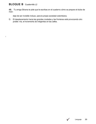 BLOQUE B Cuadernillo L2
9º
48. Tu amiga Silvana te pide que le escribas en el cuaderno cómo se prepara el dulce de
man-
go que trajiste de onces; para ello, consideras adecuado redactar
Lenguaje 23
deje de ser invisible incluso, para la propia sociedad colombiana.
D. El desplazamiento hacia las grandes ciudades y las fronteras está provocando otro
proble- ma, el incremento de indigentes en las calles.
 