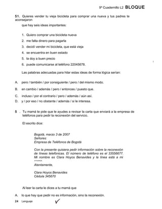 24 Lenguaje
9º Cuadernillo L2 BLOQUE
B
51. Quieres vender tu vieja bicicleta para comprar una nueva y tus padres te
aconsejaron
ofrecerla en la cartelera escolar mediante un aviso. En la planeación de tu aviso,que hay seis ideas importantes:
1. Quiero comprar una bicicleta nueva
2. me falta dinero para pagarla
3. decidí vender mi bicicleta, que está vieja
4. se encuentra en buen estado
5. la doy a buen precio
6. puede comunicarse al teléfono 22045678.
Las palabras adecuadas para hilar estas ideas de forma lógica serían:
A. pero / también / por consiguiente / pero / del mismo modo.
B. en cambio / además / pero / entonces / puesto que.
C. incluso / por el contrario / pero / además / aún así.
D. y / por eso / no obstante / además / si le interesa.
5 . Tu mamá te pide que le ayudes a revisar la carta que enviará a la empresa de
teléfonos para pedir la reconexión del servicio.
El escrito dice:
Bogotá, marzo 3 de 2007
Señores:
Empresa de Teléfonos de Bogotá
Con la presente quisiera pedir información sobre la reconexión
de líneas telefónicas. El número de teléfono es el 33556677.
Mi nombre es Clara Hoyos Benavides y la línea está a mi
cargo.
Atentamente,
Clara Hoyos Benavides
Cédula 345670
Al leer la carta le dices a tu mamá que
A. lo que hay que pedir no es información, sino la reconexión.
 