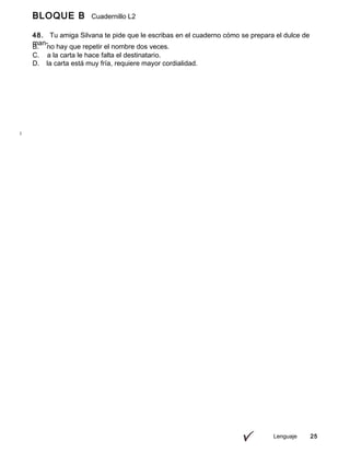 BLOQUE B Cuadernillo L2
9º
48. Tu amiga Silvana te pide que le escribas en el cuaderno cómo se prepara el dulce de
man-
go que trajiste de onces; para ello, consideras adecuado redactar
Lenguaje 25
B. no hay que repetir el nombre dos veces.
C. a la carta le hace falta el destinatario.
D. la carta está muy fría, requiere mayor cordialidad.
 