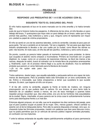 BLOQUE A Cuadernillo L2
9º
Lenguaje
PRUEBA DE
LENGUAJE
RESPONDE LAS PREGUNTAS DE 1 A 6 DE ACUERDO CON EL
SIGUIENTE TEXTO EL DISCURSO DEL PAVO
El niño había esperado el bus en la acera marcada con la cinta amarilla y lo había tomado
des-
pués de que lo hicieron todos los pasajeros. A diferencia de los otros, el niño llevaba un pavo
debajo del brazo. Y quienquiera que haya visto un pavo debajo de un brazo, sabe que no hay
animal más pacífico, más inofensivo y serio y que, ninguno como él representa con mayor
pro- piedad su papel de víctima propiciatoria.
El niño se sentó en uno de los asientos laterales, contra la ventanilla. Llevaba el pavo para al-
guna parte. Tal vez a venderlo en el mercado. Tal vez a regalarlo. Tal vez para que algo fuera
extraño simplemente lo llevaba a dar una vuelta por la ciudad, como llevan las damas su
peki- nés favorito. En todo caso, el niño iba allí tan pacífico, inofensivo y serio como el pavo.
De pronto, cuando ya parecía haber pasado el momento oportuno para protestar, la dama
que ocupaba el asiento vecino empezó a incomodarse. Primero se incomodó con un gesto
displicen- te. Luego, como en un proceso de reacciones internas, se llevó las manos a las
narices, después se estiró, buscó al cobrador con la mirada llena de propósitos amenazantes
y, finalmente, cuan- do el proceso interno llegó a su punto de ebullición, hizo la estridente
protesta que pareció un verso fabricado para la literatura de tocador:
—¡Si no me quitan este pavo me
desmayo!
Todos sabíamos, desde luego, que aquella saludable y peripuesta señora era capaz de todo,
menos de desmayarse. Pero la protesta había sido formulada en un tono contundente, tan
de- finitivo e irrevocable, que todos empezamos a temer que sucediera lo que sucede
siempre. Es decir, que bajaran al niño con el pavo.
Y él iba allí, contra la ventanilla, pegada la frente al borde de madera, sin ninguna
preocupación por lo que pudiera decir la señora. En sus brazos, el pavo tenía toda la
distinción de un caballero venido a menos, de uno de esos mendigos a quienes todos
respetan porque recuerdan que, diez años antes, era uno de los hombres más acaudalados
de la ciudad. Digno, intachable, el pavo parecía ser la única cosa lo suficientemente humana
como para desmayarse frente a un mal olor.
Entonces alguien propuso, en voz alta, que se le aceptaran los diez centavos del pasaje, para
que el pavo pudiera ocupar el puesto de la mujer. Otro, menos guasón, ofreció cambiar su
asiento con el de la indispuesta dama. Pero ella no parecía dispuesta a transigir, sino que, re-
chazando todas las fórmulas propuestas, insistió con palabras que iban para discurso cívico,
que no podía permitirse que en un vehículo de servicio público viajaran animales plumados,
en confusión con los implumes.
Y ante la rabiosa andanada de aquella viajera patrióticamente antipática el pavo permanecía
 