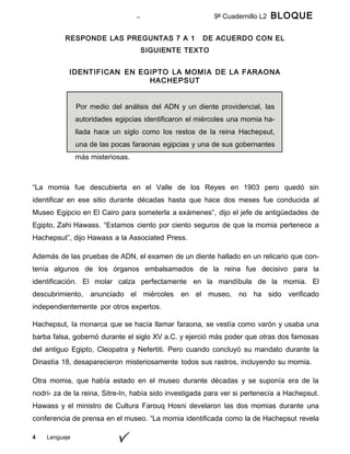 4 Lenguaje
9º Cuadernillo L2 BLOQUE
A
RESPONDE LAS PREGUNTAS 7 A 1 DE ACUERDO CON EL
SIGUIENTE TEXTO
IDENTIFICAN EN EGIPTO LA MOMIA DE LA FARAONA
HACHEPSUT
Por medio del análisis del ADN y un diente providencial, las
autoridades egipcias identificaron el miércoles una momia ha-
llada hace un siglo como los restos de la reina Hachepsut,
una de las pocas faraonas egipcias y una de sus gobernantes
más misteriosas.
“La momia fue descubierta en el Valle de los Reyes en 1903 pero quedó sin
identificar en ese sitio durante décadas hasta que hace dos meses fue conducida al
Museo Egipcio en El Cairo para someterla a exámenes”, dijo el jefe de antigüedades de
Egipto, Zahi Hawass. “Estamos ciento por ciento seguros de que la momia pertenece a
Hachepsut”, dijo Hawass a la Associated Press.
Además de las pruebas de ADN, el examen de un diente hallado en un relicario que con-
tenía algunos de los órganos embalsamados de la reina fue decisivo para la
identificación. El molar calza perfectamente en la mandíbula de la momia. El
descubrimiento, anunciado el miércoles en el museo, no ha sido verificado
independientemente por otros expertos.
Hachepsut, la monarca que se hacía llamar faraona, se vestía como varón y usaba una
barba falsa, gobernó durante el siglo XV a.C. y ejerció más poder que otras dos famosas
del antiguo Egipto, Cleopatra y Nefertiti. Pero cuando concluyó su mandato durante la
Dinastía 18, desaparecieron misteriosamente todos sus rastros, incluyendo su momia.
Otra momia, que había estado en el museo durante décadas y se suponía era de la
nodri- za de la reina, Sitre-In, había sido investigada para ver si pertenecía a Hachepsut.
Hawass y el ministro de Cultura Farouq Hosni develaron las dos momias durante una
conferencia de prensa en el museo. “La momia identificada como la de Hachepsut revela
 